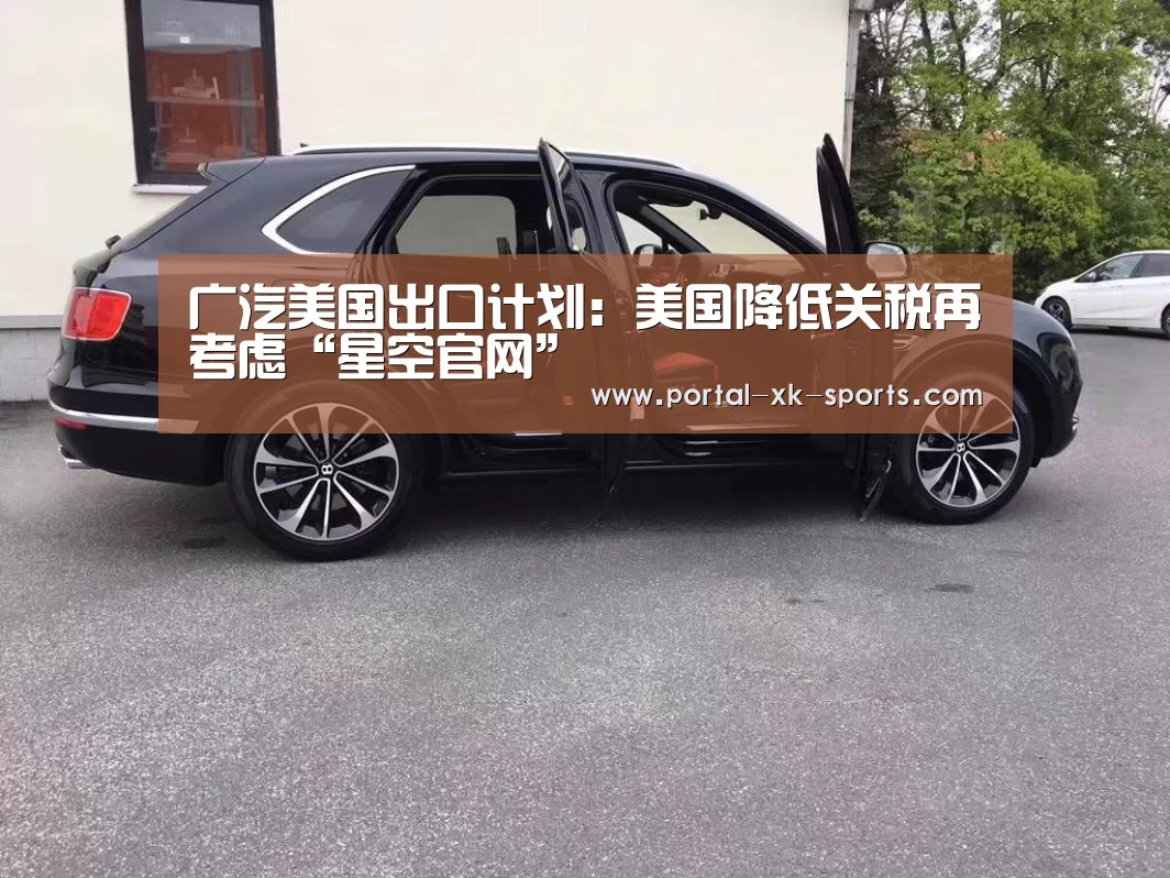 广汽美国出口计划:美国降低关税再考虑“星空官网”(图1) 星空体育入口